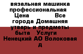 вязальная машинка профессиональная › Цена ­ 15 000 - Все города Домашняя утварь и предметы быта » Услуги   . Ненецкий АО,Волоковая д.